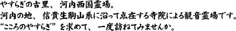 河内の地、信貴生駒山系に沿って点在する寺院による観音霊場です。
	“こころのやすらぎ”を求めて、一度訪ねてみませんか。